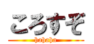 ころすぞ (hahaha)