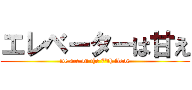 エレベーターは甘え (we are on the 7'th floor)