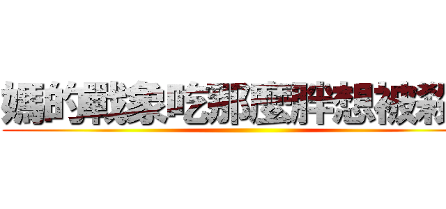 媽的戰象吃那麼胖想被殺？ ()
