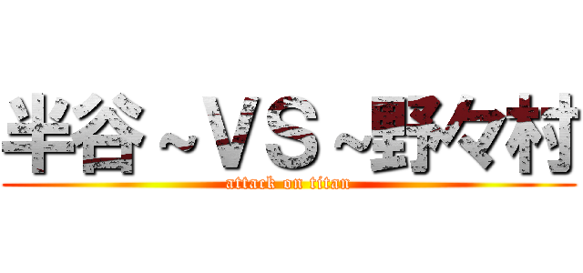 半谷～ＶＳ～野々村 (attack on titan)