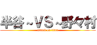 半谷～ＶＳ～野々村 (attack on titan)