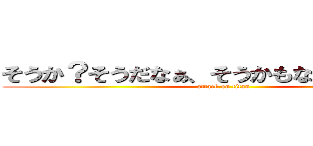 そうか？そうだなぁ、そうかもなぁーーー！！ (attack on titan)