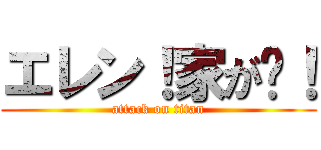 エレン！家が〜！ (attack on titan)