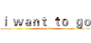 ｉ  ｗａｎｔ  ｔｏ  ｇｏ (attack on titan)