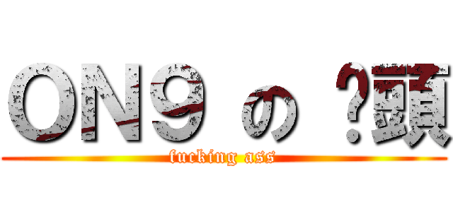 ＯＮ９ の 柒頭 (fucking ass)