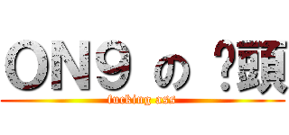 ＯＮ９ の 柒頭 (fucking ass)