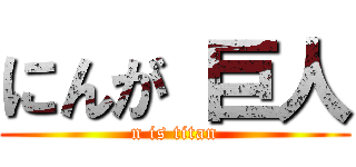 にんが 巨人 (n is titan)