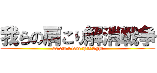 我らの肩こり解消戦争 (we can't lose that fight)