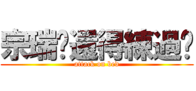 宗瑞你還得練過喲 (attack on bed)