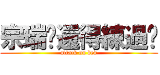 宗瑞你還得練過喲 (attack on bed)