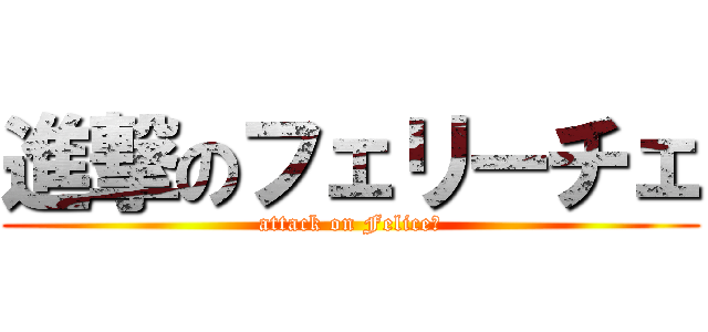 進撃のフェリーチェ (attack on Felice♪)