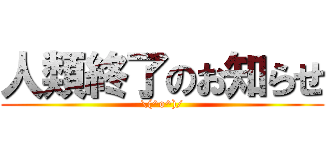 人類終了のお知らせ (\(^o^)/)