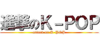 進撃のＫ－ＰＯＰ (attack on K-POP)