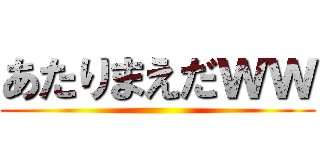 あたりまえだｗｗ ()