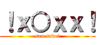 ！ｘ○ｘｘ！ (sam takoi)