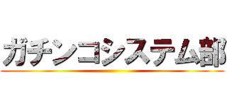 ガチンコシステム部 ()
