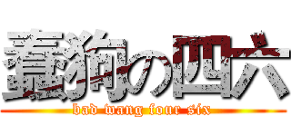 蠢狗の四六 (bad wang four six)