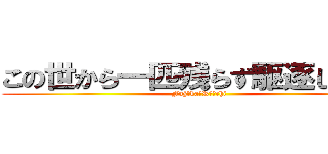 この世から一匹残らず駆逐してやる (Fujоka　Rｉｉchi)
