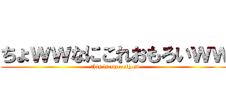 ちょｗｗなにこれおもろいｗｗ (this is omoroihosi)