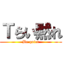 Ｔらい黙れ (Be quiet)