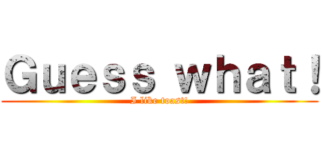 Ｇｕｅｓｓ ｗｈａｔ！ (I like toast!)