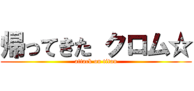 帰ってきた クロム☆ (attack on titan)