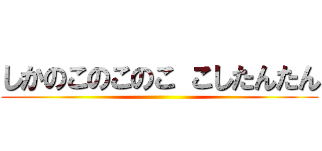 しかのこのこのこ こしたんたん ()