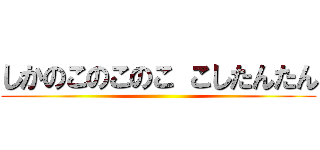 しかのこのこのこ こしたんたん ()