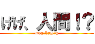 げげ、人間！？ (wow human)