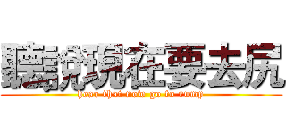 聽說現在要去尻 ( hear that now go to rump )