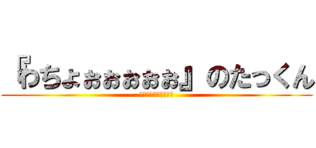 『わちょぉぉぉぉぉ』のたっくん (ﾜﾁｮｫｫｫｫｫｫｫ)