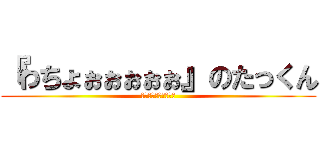 『わちょぉぉぉぉぉ』のたっくん (ﾜﾁｮｫｫｫｫｫｫｫ)