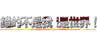 錯的不是我！是世界！ (not my false!is the world!)