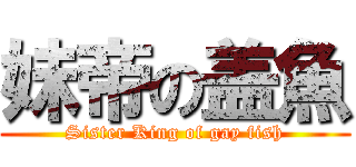 妹帝の盖魚 (Sister King of gay fish)