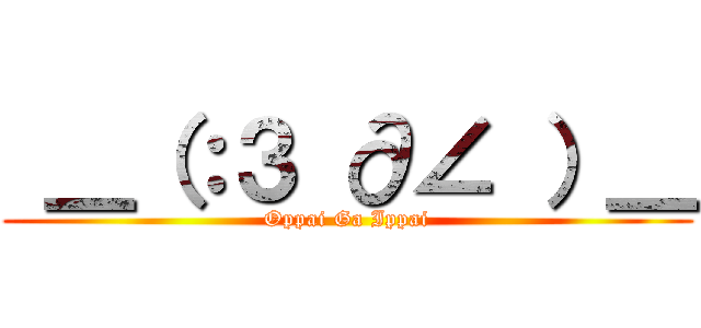  ＿（：３ ∂∠ ）＿ (Oppai Ga Ippai)