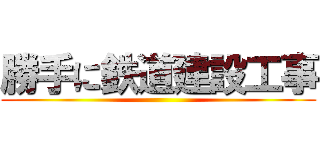 勝手に鉄道建設工事 ()