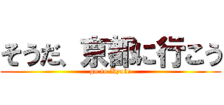 そうだ、京都に行こう (go to Kyoto)