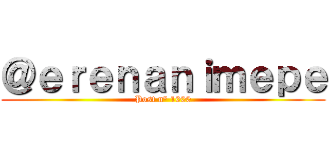 ＠ｅｒｅｎａｎｉｍｅｐｅ (Post n° 1000)