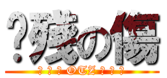 掱殘の傷 (❈ ✲ ❉ OTZ ❉ ✲ ❈)