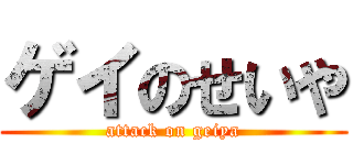 ゲイのせいや (attack on geiya)