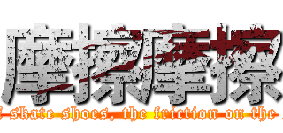 摩擦摩擦 (I have a pair of skate shoes, the friction on the smooth ground)