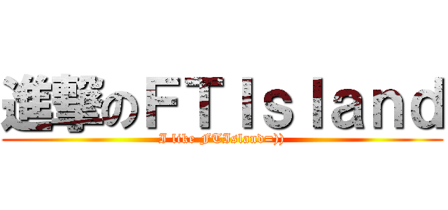 進撃のＦＴＩｓｌａｎｄ (I like FTIsland=)))