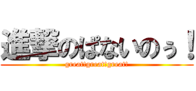 進撃のぱないのぅ！ (great!great!great!)