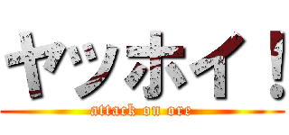 ヤッホイ！ (attack on ore)
