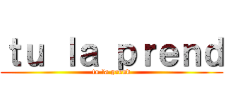 ｔｕ ｌａ ｐｒｅｎｄ (tu la prend)