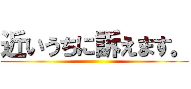 近いうちに訴えます。 ()