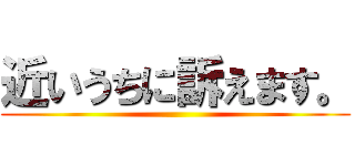 近いうちに訴えます。 ()