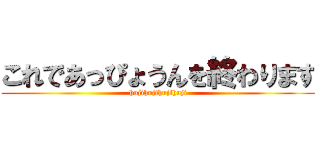 これであっぴょうんを終わります (hujihujihujihuji)