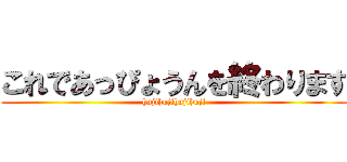 これであっぴょうんを終わります (hujihujihujihuji)