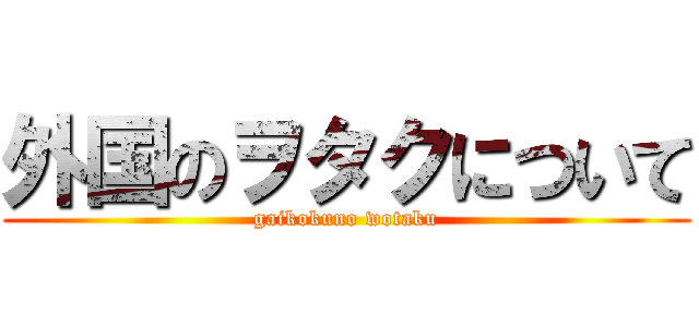 外国のヲタクについて (gaikokuno wotaku)